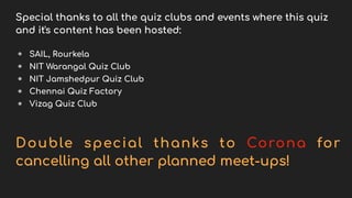 Special thanks to all the quiz clubs and events where this quiz
and it's content has been hosted:
● SAIL, Rourkela
● NIT Warangal Quiz Club
● NIT Jamshedpur Quiz Club
● Chennai Quiz Factory
● Vizag Quiz Club
Double special thanks to Corona for
cancelling all other planned meet-ups!
 