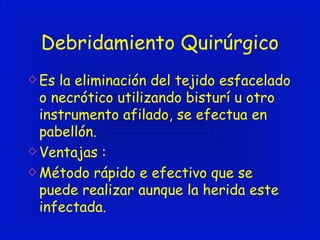 Debridamiento Quirúrgico 
Es la eliminación del tejido esfacelado 
o necrótico utilizando bisturí u otro 
instrumento afilado, se efectua en 
pabellón. 
Ventajas : 
Método rápido e efectivo que se 
puede realizar aunque la herida este 
infectada. 
 