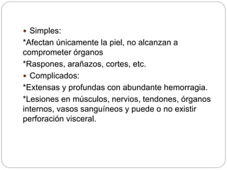  Simples:
*Afectan únicamente la piel, no alcanzan a
comprometer órganos
*Raspones, arañazos, cortes, etc.
 Complicados:
*Extensas y profundas con abundante hemorragia.
*Lesiones en músculos, nervios, tendones, órganos
internos, vasos sanguíneos y puede o no existir
perforación visceral.
 