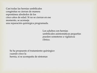 Casi todas las hernias umbilicales
congénitas se cierran de manera
espontánea alrededor de los
cinco años de edad. Si no se cierran en ese
momento, se aconseja
una reparación quirúrgica programada.
Los adultos con hernias
umbilicales asintomáticas pequeñas
pueden someterse a vigilancia
clínica.
Se ha propuesto el tratamiento quirúrgico
cuando crece la
hernia, si se acompaña de síntomas
 