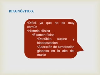DIAGNÓSTICO:
•Difícil ya que no es muy
común
•Historia clínica
•Examen físico
•Decúbito supino y
bipedestación
•Aparición de tumoración
globosa en lo alto del
muslo
 