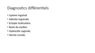 Diagnostics différentiels
• Lipome inguinal.
• Adénite inguinale.
• Ectopie testiculaire.
• Kyste du cordon.
• Hydrocèle vaginale.
• Hernie crurale.
 