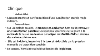 Clinique
• Mode de début :
• Souvent progressif par l’apparition d’une tuméfaction crurale molle
indolore.
• Examen clinique :
• Sur un malade couché, le membre en abduction hors du lit retrouve :
une tuméfaction pariétale souvent peu volumineuse siégeant à la
racine de la cuisse au-dessous de la ligne de MALGAIGNE en dedans
des vaisseaux fémoraux ;
• Elle est indolore, impulsive à la toux et réductible par la pression
manuelle ou la position couchée.
• Le contenu herniaire est habituellement de l’épiploon.
 