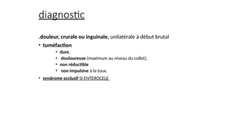 diagnostic
.douleur, crurale ou inguinale, unilatérale à début brutal
• tuméfaction
• dure,
• douloureuse (maximum au niveau du collet),
• non réductible
• non impulsive à la toux.
• syndrome occlusif SI ENTEROCELE
 