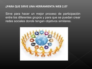 ¿PARA QUE SIRVE UNA HERRAMIENTA WEB 2.0?
Sirve para hacer un mejor proceso de participación
entre los diferentes grupos y para que se puedan crear
redes sociales donde tengan objetivos similares.
 