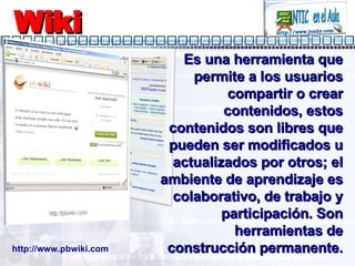 Wiki Es una herramienta que permite a los usuarios compartir o crear contenidos, estos contenidos son libres que pueden ser modificados u actualizados por otros; el ambiente de aprendizaje es colaborativo, de trabajo y participación. Son herramientas de construcción permanente. http://www.pbwiki.com 
