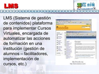 LMS LMS (Sistema de gestión de contenidos) plataforma para implementar Cursos Virtuales, encargada de automatizar las acciones de formación en una institución (gestión de alumnos – facilitadores, implementación de cursos, etc.) 