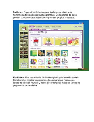 Smilebox: Especialmente bueno para los blogs de clase, esta
herramienta tiene algunas buenas plantillas. Compañeros de clase
pueden compartir fotos o guardarlas para sus propios proyectos.
Hot Potato: Una herramienta fácil que es gratis para los educadores.
Construye tus propios crucigramas, de equiparación, respuestas
cortas de elección múltiple y frases desordenadas. Hace las tareas de
preparación de una brisa.
 