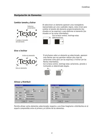 CorelDraw
2
Manipulación de Elementos
Cambiar tamaño y Estirar
Al seleccionar un elemento aparecen unos manejadores
representados por unos cuadrados negros, estos sirven para
cambiar el tamaño del elemento proporcionalmente (los
situados en las esquinas) o para deformar el elemento (los
situados en las zonas intermedias).
Con la tecla control, restringe estas
deformaciones.
Girar e Inclinar
Si pinchamos sobre un elemento ya seleccionado, aparecen
unas flechas que nos permiten realizar otra clase de
variaciones como girar (en las esquinas) o inclinar (en las
flechas intermedias).
Con la tecla control, restringe estas variaciones, girando o
inclinando un determinado ángulo.
Alinear y Distribuir
Permite alinear varios elementos seleccionados respecto a una línea imaginaria o distribuirlos en el
espacio comprendido entre el primero y el último de los elementos.
 