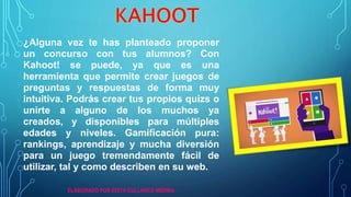 ¿Alguna vez te has planteado proponer
un concurso con tus alumnos? Con
Kahoot! se puede, ya que es una
herramienta que permite crear juegos de
preguntas y respuestas de forma muy
intuitiva. Podrás crear tus propios quizs o
unirte a alguno de los muchos ya
creados, y disponibles para múltiples
edades y niveles. Gamificación pura:
rankings, aprendizaje y mucha diversión
para un juego tremendamente fácil de
utilizar, tal y como describen en su web.
ELABORADO POR EDITH CULLANCO MEDINA
 