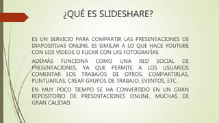 ¿QUÉ ES SLIDESHARE?
ES UN SERVICIO PARA COMPARTIR LAS PRESENTACIONES DE
DIAPOSITIVAS ONLINE. ES SIMILAR A LO QUE HACE YOUTUBE
CON LOS VIDEOS O FLICKR CON LAS FOTOGRAFÍAS.
ADEMÁS FUNCIONA COMO UNA RED SOCIAL DE
PRESENTACIONES, YA QUE PERMITE A LOS USUARIOS
COMENTAR LOS TRABAJOS DE OTROS, COMPARTIRLAS,
PUNTUARLAS, CREAR GRUPOS DE TRABAJO, EVENTOS, ETC.
EN MUY POCO TIEMPO SE HA CONVERTIDO EN UN GRAN
REPOSITORIO DE PRESENTACIONES ONLINE, MUCHAS DE
GRAN CALIDAD.
 