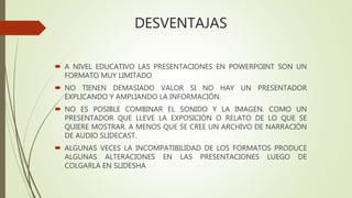 DESVENTAJAS
 A NIVEL EDUCATIVO LAS PRESENTACIONES EN POWERPOINT SON UN
FORMATO MUY LIMITADO
 NO TIENEN DEMASIADO VALOR SI NO HAY UN PRESENTADOR
EXPLICANDO Y AMPLIANDO LA INFORMACIÓN.
 NO ES POSIBLE COMBINAR EL SONIDO Y LA IMAGEN. COMO UN
PRESENTADOR QUE LLEVE LA EXPOSICIÓN O RELATO DE LO QUE SE
QUIERE MOSTRAR. A MENOS QUE SE CREE UN ARCHIVO DE NARRACIÓN
DE AUDIO SLIDECAST.
 ALGUNAS VECES LA INCOMPATIBILIDAD DE LOS FORMATOS PRODUCE
ALGUNAS ALTERACIONES EN LAS PRESENTACIONES LUEGO DE
COLGARLA EN SLIDESHA
 
