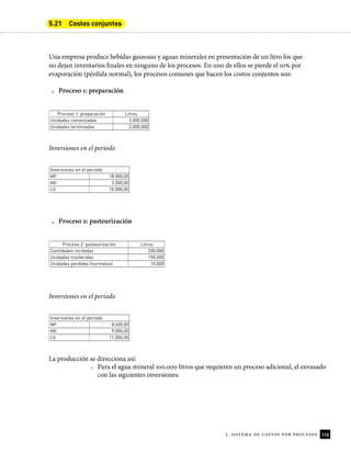 113
5. sistema de costos por procesos
5.21 Costos conjuntos
Una empresa produce bebidas gaseosas y aguas minerales en presentación de un litro los que
no dejan inventarios inales en ninguno de los procesos. En uno de ellos se pierde el 10% por
evaporación (pérdida normal), los procesos comunes que hacen los costos conjuntos son:
• Proceso 1: preparación
Proceso 1: preparación Litros
Unidades comenzadas 2.000.000
Unidades terminadas 2.000.000
Inversiones en el periodo
Inversiones en el periodo
MP 18.000,00
MO 3.500,00
CG 10.000,00
• Proceso 2: pasteurización
Proceso 2: pasteurización Litros
Cantidades recibidas 200.000
Unidades trasferidas 190.000
Unidades perdidas (normales) 10.000
Inversiones en el periodo
Inversiones en el periodo
MP 8.400,00
MO 9.000,00
CG 11.000,00
La producción se direcciona así:
• Para el agua mineral 100.000 litros que requieren un proceso adicional, el envasado
con las siguientes inversiones:
 