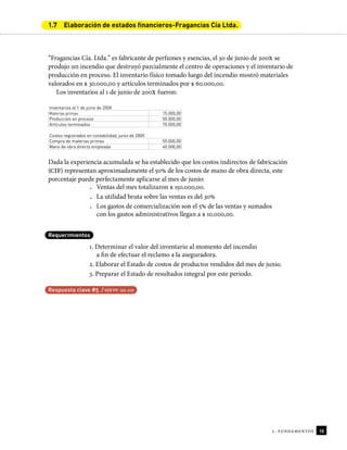 1. fundamentos 10
1.7 Elaboración de estados financieros-Fragancias Cía Ltda.
“Fragancias Cía. Ltda.” es fabricante de perfumes y esencias, el 30 de junio de 200x se
produjo un incendio que destruyó parcialmente el centro de operaciones y el inventario de
producción en proceso. El inventario físico tomado luego del incendio mostró materiales
valorados en $ 30.000,00 y artículos terminados por $ 60.000,00.
Los inventarios al 1 de junio de 200X fueron:
Inventarios al 1 de junio de 200X
Materias primas 15.000,00
Producción en proceso 50.000,00
Artículos terminados 70.000,00
Costos registrados en contabilidad, junio de 200X
Compra de materias primas 55.000,00
Mano de obra directa empleada 40.000,00
Dada la experiencia acumulada se ha establecido que los costos indirectos de fabricación
(CIF) representan aproximadamente el 50% de los costos de mano de obra directa, este
porcentaje puede perfectamente aplicarse al mes de junio:
• Ventas del mes totalizaron $ 150.000,00.
• La utilidad bruta sobre las ventas es del 30%
• Los gastos de comercialización son el 5% de las ventas y sumados
con los gastos administrativos llegan a $ 10.000,00.
Requerimientos
1. Determinar el valor del inventario al momento del incendio
a in de efectuar el reclamo a la aseguradora.
2. Elaborar el Estado de costos de productos vendidos del mes de junio.
3. Preparar el Estado de resultados integral por este periodo.
Respuesta clave #5 / VER PP. 192-210
 