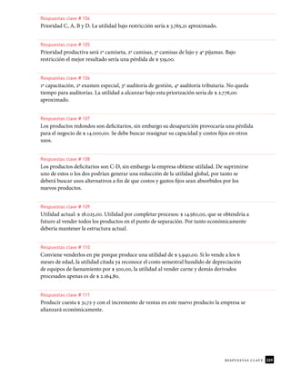209
respuestas clave
Respuestas clave # 104
Prioridad C, A, B y D. La utilidad bajo restricción sería $ 3.765,21 aproximado.
Respuestas clave # 105
Prioridad productiva será 1º camiseta, 2ª camisas, 3ª camisas de lujo y 4ª pijamas. Bajo
restricción el mejor resultado sería una pérdida de $ 519,00.
Respuestas clave # 106
1ª capacitación, 2ª examen especial, 3ª auditoría de gestión, 4ª auditoría tributaria. No queda
tiempo para auditorías. La utilidad a alcanzar bajo esta priorización sería de $ 2.776,00
aproximado.
Respuestas clave # 107
Los productos redondos son deicitarios, sin embargo su desaparición provocaría una pérdida
para el negocio de $ 14.000,00. Se debe buscar reasignar su capacidad y costos ijos en otros
usos.
Respuestas clave # 108
Los productos deicitarios son C-D, sin embargo la empresa obtiene utilidad. De suprimirse
uno de estos o los dos podrían generar una reducción de la utilidad global, por tanto se
deberá buscar usos alternativos a in de que costos y gastos ijos sean absorbidos por los
nuevos productos.
Respuestas clave # 109
Utilidad actual: $ 18.025,00. Utilidad por completar procesos: $ 14.560,00, que se obtendría a
futuro al vender todos los productos en el punto de separación. Por tanto económicamente
debería mantener la estructura actual.
Respuestas clave # 110
Conviene venderlos en pie porque produce una utilidad de $ 5.940,00. Si lo vende a los 6
meses de edad, la utilidad citada ya reconoce el costo semestral hundido de depreciación
de equipos de faenamiento por $ 500,00, la utilidad al vender carne y demás derivados
procesados apenas es de $ 2.164,80.
Respuestas clave # 111
Producir cuesta $ 31,72 y con el incremento de ventas en este nuevo producto la empresa se
aianzará económicamente.
 