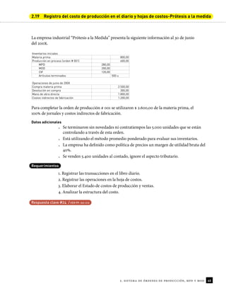 40
2. sistema de órdenes de producción, mpd y mod
2.19 Registro del costo de producción en el diario y hojas de costos-Prótesis a la medida
La empresa industrial “Prótesis a la Medida” presenta la siguiente información al 30 de junio
del 200X.
Inventarios iniciales
Materia prima 800,00
Producción en proceso (orden # 001) 600,00
MPD 280,00
MOD 200,00
CIF 120,00
Artículos terminados 500 u
Operaciones de junio de 200X
Compra materia prima 2.500,00
Devolución en compra 300,00
Mano de obra directa 1.800,00
Costos indirectos de fabricación 1.200,00
Para completar la orden de producción # 001 se utilizaron $ 2.600,00 de la materia prima, el
100% de jornales y costos indirectos de fabricación.
Datos adicionales
• Se terminaron sin novedades ni contratiempos las 5.000 unidades que se están
controlando a través de esta orden.
• Está utilizando el método promedio ponderado para evaluar sus inventarios.
• La empresa ha deinido como política de precios un margen de utilidad bruta del
40%.
• Se venden 5.400 unidades al contado, ignore el aspecto tributario.
Requerimientos
1. Registrar las transacciones en el libro diario.
2. Registrar las operaciones en la hoja de costos.
3. Elaborar el Estado de costos de producción y ventas.
4. Analizar la estructura del costo.
Respuesta clave #24 / VER PP. 192-210
 