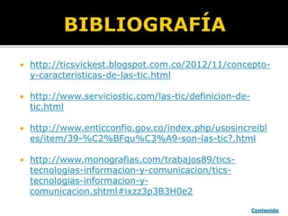  http://ticsvickest.blogspot.com.co/2012/11/concepto-
y-caracteristicas-de-las-tic.html
 http://www.serviciostic.com/las-tic/definicion-de-
tic.html
 http://www.enticconfio.gov.co/index.php/usosincreibl
es/item/39-%C2%BFqu%C3%A9-son-las-tic?.html
 http://www.monografias.com/trabajos89/tics-
tecnologias-informacion-y-comunicacion/tics-
tecnologias-informacion-y-
comunicacion.shtml#ixzz3p3B3H0e2
Contenido
 