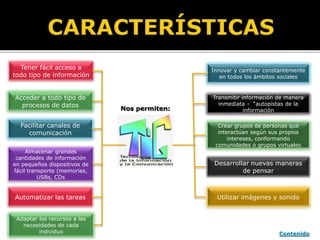 Tener fácil acceso a
todo tipo de información
Acceder a todo tipo de
procesos de datos
Facilitar canales de
comunicación
Almacenar grandes
cantidades de información
en pequeños dispositivos de
fácil transporte (memorias,
USBs, CDs
Automatizar las tareas
Adaptar los recursos a las
necesidades de cada
individuo
Desarrollar nuevas maneras
de pensar
Utilizar imágenes y sonido
Crear grupos de personas que
interactúan según sus propios
intereses, conformando
comunidades o grupos virtuales
Transmitir información de manera
inmediata - “autopistas de la
información
Innovar y cambiar constantemente
en todos los ámbitos sociales
Nos permiten:
Contenido
 