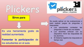 Sirve para
Es una herramienta gratis de
realidad aumentada.
Fomentar la participación de
los estudiantes en el aula.
Se puede aplicar en las evaluaciones o
para realizar juegos de preguntas y
respuestas.
● Los estudiantes contestan las
preguntas a través de una tarjeta.
● Los docentes enfocan con su
dispositivo móvil las respuestas de
los alumnos.
● El Sistema registra las respuesta en
tiempo real.
 