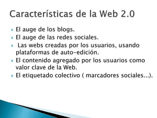 El auge de los blogs.
 El auge de las redes sociales.
 Las webs creadas por los usuarios, usando
plataformas de auto-edición.
 El contenido agregado por los usuarios como
valor clave de la Web.
 El etiquetado colectivo ( marcadores sociales...).
 