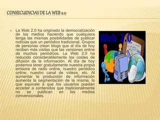 CONSECUENCIASDE LA WEB2.0
 La Web 2.0 ha originado la democratización
de los medios haciendo que cualquiera
tenga las mismas posibilidades de publicar
noticias que un periódico tradicional. Grupos
de personas crean blogs que al día de hoy
reciben más visitas que las versiones online
de muchos periódicos. La Web 2.0 ha
reducido considerablemente los costes de
difusión de la información. Al día de hoy
podemos tener gratuitamente nuestra propia
emisora de radio online, nuestro periódico
online, nuestro canal de vídeos, etc. Al
aumentar la producción de información
aumenta la segmentación de la misma, lo
que equivale a que los usuarios puedan
acceder a contenidos que tradicionalmente
no se publican en los medios
convencionales.
 
