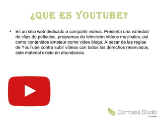 ¿Que es YouTube?
• Es un sitio web dedicado a compartir videos. Presenta una variedad
de clips de películas, programas de televisión vídeos musicales, así
como contenidos amateur como video blogs. A pesar de las reglas
de YouTube contra subir vídeos con todos los derechos reservados,
este material existe en abundancia.
 