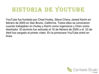 Historia de Youtube
YouTube fue fundado por Chad Hurley, Steve Cheny Jawed Karim en
febrero de 2005 en San Bruno, California. Todos ellos se conocieron
cuando trabajaban en Hurley y Karim como ingenieros y Chen como
diseñador. El dominio fue activado el 15 de febrero de 2005 y el 23 de
Abril fue cargado el primer vídeo En la primavera YouTube entró en
línea.
 