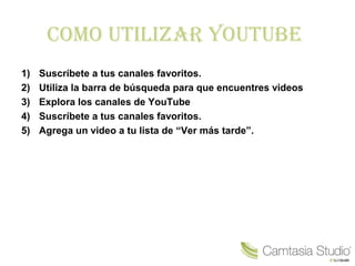 Como utilizar Youtube
1) Suscríbete a tus canales favoritos.
2) Utiliza la barra de búsqueda para que encuentres videos
3) Explora los canales de YouTube
4) Suscríbete a tus canales favoritos.
5) Agrega un video a tu lista de “Ver más tarde”.
 