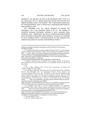 292 WAYNE LAW REVIEW [Vol. 66:291
healthcare2
—far and away the most in the developed world.3
Even on a
per capita basis, the U.S. spends twenty-five percent more than the next
highest-spending country, Switzerland.4
This is particularly problematic
for uninsured patients, many of whom bear a disproportionate burden of
these healthcare costs.5
The Affordable Care Act (ACA) attempted to remedy this
discrepancy, but it has ultimately failed to do so.6
The number of
medically uninsured individuals continues to grow alongside rising
healthcare costs.7
Additionally, the advent of publicized hospital billing
prices has failed to adequately inform healthcare consumers or contribute
to lower healthcare prices.8
Uninsured patients are thus frequently left
without many options or recourse in the healthcare market.9
healthcare-spending/us-healthcare-spending-to-climb-53-percent-in-2018-agency-
idUSKCN1FY2ZD].
2. Id. Notably, this amounts to almost eighteen percent of the U.S.’s gross domestic
product. National Health Expenditure Data, CTRS. FOR MEDICARE & MEDICAID SERVS.
(Dec. 17, 2019), https://www.cms.gov/Research-Statistics-Data-and-Systems/Statistics-
Trends-and-Reports/NationalHealthExpendData/NationalHealthAccountsHistorical
[http://web.archive.org/web/20200422142049/https://www.cms.gov/Research-Statistics-
Data-and-Systems/Statistics-Trends-and-
Reports/NationalHealthExpendData/NationalHealthAccountsHistorical].
3. Gerard F. Anderson et al., It’s Still the Prices, Stupid: Why the US Spends So
Much on Health Care, and a Tribute We Owe to Uwe Reinhardt, 38 HEALTH AFF. 87, 88
(Jan. 2019).
4. Id.
5. INST. OF MED., HIDDEN COSTS, VALUES LOST: UNINSURANCE IN AMERICA 38
(Arthur L. Caplan et al. eds., 2003).
6. See George A. Nation III, Determining the Fair and Reasonable Value of Medical
Services: The Affordable Care Act, Government Insurers, Private Insurers and
Uninsured Patients, 65 BAYLOR L. REV. 425 (2013); see also Vann R. Newkirk II, The
American Health-Care System Increases Income Inequality, ATLANTIC (Jan. 19, 2018)
(citing Andrea S. Christopher et al., The Effects of Household Medical Expenditures on
Income Inequality in the United States, 108 AM. J. OF PUB. HEALTH 351, 351–54 (Mar.
2018)), https://www.theatlantic.com/politics/archive/2018/01/health-care-income-
inequality-premiums-deductibles-costs/550997/
[http://web.archive.org/web/20200422143031/https://www.theatlantic.com/politics/archiv
e/2018/01/health-care-income-inequality-premiums-deductibles-costs/550997/].
7. See Abutaleb, supra note 1; see also Yasmeen Abutaleb, U.S. Healthcare
Uninsured Rises Most in Near Decade: Gallup, THOMSON REUTERS (Jan. 16, 2018, 11:45
AM), https://www.reuters.com/article/us-usa-healthcare-uninsured/u-s-healthcare-
uninsured-rises-most-in-near-decade-gallup-idUSKBN1F523O
[http://web.archive.org/web/20200422143142/https://www.reuters.com/article/us-usa-
healthcare-uninsured/u-s-healthcare-uninsured-rises-most-in-near-decade-gallup-
idUSKBN1F523O] [hereinafter U.S. Healthcare Uninsured Rises].
8. See infra Parts II.C, III.A.
9. See INST. OF MED., supra note 5.
 