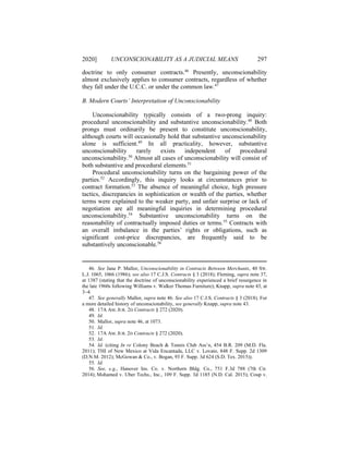 2020] UNCONSCIONABILITY AS A JUDICIAL MEANS 297
doctrine to only consumer contracts.46
Presently, unconscionability
almost exclusively applies to consumer contracts, regardless of whether
they fall under the U.C.C. or under the common law.47
B. Modern Courts’ Interpretation of Unconscionability
Unconscionability typically consists of a two-prong inquiry:
procedural unconscionability and substantive unconscionability.48
Both
prongs must ordinarily be present to constitute unconscionability,
although courts will occasionally hold that substantive unconscionability
alone is sufficient.49
In all practicality, however, substantive
unconscionability rarely exists independent of procedural
unconscionability.50
Almost all cases of unconscionability will consist of
both substantive and procedural elements.51
Procedural unconscionability turns on the bargaining power of the
parties.52
Accordingly, this inquiry looks at circumstances prior to
contract formation.53
The absence of meaningful choice, high pressure
tactics, discrepancies in sophistication or wealth of the parties, whether
terms were explained to the weaker party, and unfair surprise or lack of
negotiation are all meaningful inquiries in determining procedural
unconscionability.54
Substantive unconscionability turns on the
reasonability of contractually imposed duties or terms.55
Contracts with
an overall imbalance in the parties’ rights or obligations, such as
significant cost-price discrepancies, are frequently said to be
substantively unconscionable.56
46. See Jane P. Mallor, Unconscionability in Contracts Between Merchants, 40 SW.
L.J. 1065, 1066 (1986); see also 17 C.J.S. Contracts § 3 (2018); Fleming, supra note 37,
at 1387 (stating that the doctrine of unconscionability experienced a brief resurgence in
the late 1960s following Williams v. Walker Thomas Furniture); Knapp, supra note 43, at
3–4.
47. See generally Mallor, supra note 46. See also 17 C.J.S. Contracts § 3 (2018). For
a more detailed history of unconscionability, see generally Knapp, supra note 43.
48. 17A AM. JUR. 2D Contracts § 272 (2020).
49. Id.
50. Mallor, supra note 46, at 1073.
51. Id.
52. 17A AM. JUR. 2D Contracts § 272 (2020).
53. Id.
54. Id. (citing In re Colony Beach & Tennis Club Ass’n, 454 B.R. 209 (M.D. Fla.
2011); THI of New Mexico at Vida Encantada, LLC v. Lovato, 848 F. Supp. 2d 1309
(D.N.M. 2012); McGowan & Co., v. Bogan, 93 F. Supp. 3d 624 (S.D. Tex. 2015)).
55. Id.
56. See, e.g., Hanover Ins. Co. v. Northern Bldg. Co., 751 F.3d 788 (7th Cir.
2014); Mohamed v. Uber Techs., Inc., 109 F. Supp. 3d 1185 (N.D. Cal. 2015); Coup v.
 