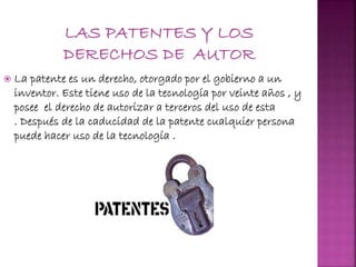  La patente es un derecho, otorgado por el gobierno a un
inventor. Este tiene uso de la tecnología por veinte años , y
posee el derecho de autorizar a terceros del uso de esta
. Después de la caducidad de la patente cualquier persona
puede hacer uso de la tecnología .
 