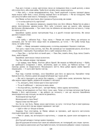124
Руді досі стискав у руках картоплину (вона не поміщалася йому в одній долоні), а жінки
обступили його, ніби зграя забіяк. Треба було негайно якось викручуватись.
— Моя сім’я, — почав виправдовуватись Руді. Такий доречний струмок прозорої рідини
якраз вчасно побіг йому з носа. Хлопець вирішив його не витирати. — Ми всі голодуємо. Моїй
сестричці потрібне нове пальто. Попереднє у неї вкрали.
Але Мамер не був простаком. Досі тримаючи Руді за комір, він сказав:
- І ти хочеш одягнути її у картоплю?
— Ні, пане. — Він навскоси зазирнув у видиме йому око його піймача. Мамер був як діжка з
двома простріленими дірками-очима. Його зуби тулилися одне до одного, ніби юрмище
футбольних вболівальників. — Три тижні тому ми обміняли всі наші карточки на пальто, і тепер
не маємо що їсти.
Бакалійник однією рукою притримував Руді, а в другій стискав картоплину. Він кинув
дружині страшне слово:
- Polizei .
— Не треба, — заблагав Руді, - будь ласка. — Пізніше він скаже Лізель, що анітрохи не
налякався, але тієї миті його серце мало не розірвалося, це точно. — Не треба поліції. Будь
ласка, не треба поліції.
- Polizei . — Мамер залишався незворушним, а хлопець виривався і боровся з повітрям.
Того дня у черзі стояв учитель, пан Лінк. Він належав до тих працівників школи, які не були
священиками і черницями. Руді знайшов його у юрбі і зазирнув йому у вічі.
— Пане Лінк. — Це був його останній шанс. — Пане Лінк, скажіть йому, будь ласка. Скажіть
йому, який я бідний.
Бакалійник запитально глянув на вчителя.
Пан Лінк вийшов вперед і підтвердив:
— Це правда, пане Мамер. Хлопчик дійсно бідний. Він мешкає на Небесній вулиці. — Юрба,
що здебільшого складалася з жінок, загомоніла, адже усі знали, що Небесна вулиця — це
приклад далеко не бездоганного Молькінзького життя. Вона добре відома своїми бідними
мешканцями. — У нього вісім братів і сестер.
Вісім!
Руді ледь стримав посмішку, хоча бакалійник досі його не відпустив. Принаймні тепер
брехав вчитель. Якимось дивом він додав Штайнерам іще трьох дітей.
— Він часто приходить до школи без сніданку, — і юрба жінок знову загомоніла. Картину
ніби вкрили шаром фарби, додаючи їй яскравості і експресії.
— То, виходить, йому можна красти мою картоплю?
— Та ще й найбільшу! — вигукнула якась жінка.
— Не втручайтесь, пані Метцинґ, - застеріг Мамер, і жінка одразу заспокоїлась.
Спершу всі витріщалися на Руді і його тонку шию. Тепер усі погляди металися від Руді до
Мамера з його картоплиною — від доброго до поганого, — але що змусило бакалійника
змилосердитися над хлопцем, ми ніколи не дізнаємось.
Жалюгідний вигляд Руді?
Великодушність пана Лінка?
Надокучлива пані Метцинґ?
Хоч би як там було, Мамер кинув картоплину на купу і потягнув Руді зі своєї крамниці.
Гарненько копнув його під зад правим черевиком і застеріг:
— Щоб я тебе тут більше не бачив.
Знадвору Руді спостерігав, як Мамер зайшов за прилавок, щоб вручити наступному
покупцеві порцію їжі і свого сарказму.
— Мені от цікаво, яку ви попросите картоплину, — сказав він, одним оком наглядаючи на
хлопцем.
Для Руді цей випадок став іще однією поразкою.
Другий дурнуватий вчинок був таким же небезпечним, як і попередній, але з інших причин.
Ця суперечка закінчилася для Руді підбитим оком, потовченими ребрами і новою стрижкою.
 