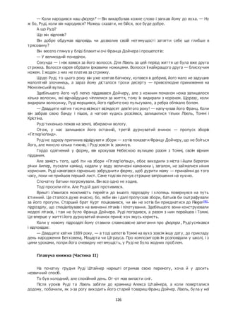 126
— Коли народився наш фюрер? — Він викарбував кожне слово і запхав йому до вуха. — Ну
ж бо, Руді, коли він народився? Можеш сказати, не бійся, все буде добре.
А що Руді?
Що він відповів?
Він добре обдумав відповідь чи дозволив своїй нетямущості затягти себе ще глибше в
трясовину?
Він весело глянув у бліді блакитні очі Франца Дойчера і прошепотів:
— У великодній понеділок.
Секунда — і ніж взявся за його волосся. Для Лізель за цей період життя це була вже друга
стрижка. Волосся єврея обрізали іржавими ножицями. Волосся її найкращого друга — блискучим
ножем. І жоден з них не платив за стрижку.
Щодо Руді, то цього року він уже ковтав багнюку, купався в добриві, його мало не задушив
малолітній злочинець, а зараз йому дісталося трохи десерту — привселюдне приниження на
Мюнхенській вулиці.
Здебільшого його чуб легко піддавався Дойчеру, але з кожним помахом ножа залишалося
кілька волосин, які відчайдушно чіплялися за життя, тому їх видирали з коренем. Щоразу, коли
видирали волосинку, Руді морщився, його підбите око пульсувало, а ребра обпікало болем.
— Двадцяте квітня тисяча вісімсот вісімдесят дев’ятого року! — напучував його Франц. Коли
він забрав свою банду і пішов, а натовп кудись розсіявся, залишилися тільки Лізель, Томмі і
Крістіна.
Руді тихенько лежав на землі, вбираючи вологу.
Отож, у нас залишився його останній, третій дурнуватий вчинок — пропуск зборів
«Гітлер’юґенд».
Руді не одразу припинив відвідувати збори — хотів показати Францу Дойчеру, що не боїться
його, але минуло кілька тижнів, і Руді зовсім їх закинув.
Гордо одягнений у форму, він крокував Небесною вулицею разом з Томмі, своїм вірним
підданим.
Але замість того, щоб іти на збори «Гітлер’юґенд», обоє виходили з міста і йшли берегом
річки Ампер, пускали камінці, кидали у воду величезні каменюки і, загалом, не займалися нічим
корисним. Руді намагався гарненько забруднити форму, щоб дурити маму — принаймні до того
часу, поки не прийшов перший лист. Саме тоді він почув страшне запрошення на кухню.
Спочатку батьки погрожували. Він все одно не ходив.
Тоді просили піти. Але Руді й далі противився.
Врешті з’явилася можливість перейти до іншого підрозділу і хлопець повернувся на путь
істинний. Це сталося дуже вчасно, бо, якби він і далі пропускав збори, батьків би оштрафували
за його прогули. Старший брат Курт поцікавився, чи він не хотів би приєднатися до Flieger[46]
-
підрозділу, що спеціалізувався на вивченні літаків і пілотування. Здебільшого вони конструювали
моделі літаків, і там не було Франца Дойчера. Руді погодився, а разом з ним перейшов і Томмі.
Це вперше у житті його дурнуватий вчинок приніс хоч якусь користь.
Коли у новому підрозділі йому ставили славнозвісне запитання про фюрера , Руді усміхався
і відповідав:
— Двадцяте квітня 1889 року, — а тоді шепотів Томмі на вухо зовсім іншу дату, до прикладу
день народження Бетховена, Моцарта чи Штрауса. Про композиторів їм розповідали у школі, і з
цими уроками, попри його очевидну нетямущість, у Руді не було жодних проблем.
Плавуча книжка (Частина ІІ)
На початку грудня Руді Штайнер нарешті отримав свою перемогу, хоча й у досить
незвичний спосіб.
То був холодний, але спокійний день. От -от мав випасти сніг.
Після уроків Руді та Лізель забігли до крамниці Алекса Штайнера, а коли поверталися
додому, побачили, як з-за рогу виходить його старий товариш Франц Дойчер. Лізель, була у неї
 