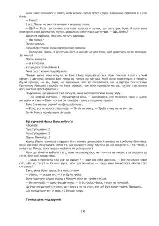 132
Коли Макс опинився у ліжку, його вкрили горою простирадл і гарненько підібгали їх з усіх
боків.
— Мамо?
І все. Лізель не змогла вимовити жодного слова.
— Що? — Роза так сильно стягнула волосся у пучок, що аж страх брав. А коли вона
повторила своє запитання, пучок, здавалося, натягнувся ще тугіше. — Що, Лізель?
Дівчинка підійшла, боячись почути відповідь.
— Він живий?
Пучок кивнув.
Роза обернулася і дуже переконливо заявила:
— Послухай, Лізель. Я впустила його в наш дім не для того, щоб дивитися, як він помирає.
Затямила?
Лізель кивнула.
— А тепер іди.
У коридорі тато обійняв її.
Вона цього конче потребувала.
Пізніше, вночі, вона почула, як Ганс і Роза перешіптуються. Роза поклала її спати у їхній
кімнаті, і дівчинка лежала біля ліжка на підлозі на матраці, який вони притягнули з підвалу.
(Були підозри, чи він, бува, не заражений, але всі погодилися, що ці підозри безпідставні.
Причиною Максової хвороби не була інфекція, тож вони принесли матрац нагору і застелили
його чистим простирадлом.)
Подумавши, що дівчинка уже заснула, мама висловила свою точку зору.
— Той клятий сніговик, — прошепотіла вона. — Закладаюся, усе почалося саме з нього:
вигадали ж таке — бавитися снігом і льодом у тому холодному підвалі.
Тато був налаштований по-філософському.
— Розо, усе почалося з Адольфа. — Він сів на ліжку. — Треба глянути, як він там.
За ніч Макса провідували сім разів.
Відвідувачі Макса Ванденбурґа
РАХУНОК
Ганс Губерманн: 2
Роза Губерманн: 2
Лізель Мемінґер: 3
Уранці Лізель принесла з підвалу його книжку замальовок і поклала на тумбочку біля ліжка.
Вона жахливо почувалася через те, що минулого року посміла до неї зазирнути. Тож тепер, з
поваги до Макса, вона твердо вирішила не розгортати її.
Коли до кімнати ввійшов тато, вона не озирнулася, не глянула на нього, а заговорила до
стіни, біля якої лежав Макс.
- І нащо я принесла той сніг до підвалу? — картала себе дівчинка. — Все почалося через
сніг, хіба ні, тату? — Склала руки, ніби для молитви. — Нащо мені заманулося ліпити того
сніговика?
Тато, вічна йому хвала, був непохитним.
— Лізель, — сказав він, — так було треба.
Вона годинами сиділа поряд з Максом, поки він тремтів і спав.
— Не помирай, — шепотіла дівчинка. — Будь ласка, Максе, тільки не помирай.
Це був уже другий сніговик, що танув у неї на очах, але цей був зовсім іншим. Парадокс.
Що холоднішим він ставав, то більше танув.
Тринадцять подарунків
 