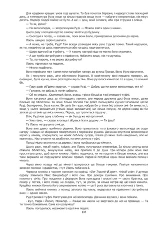137
Для крадіжки кращих умов годі шукати. То був початок березня, і надворі стояв похмурий
день, а температура була лише на кілька градусів вища нуля — набагато неприємніше, ніж мінус
десять. Надворі людей майже не було. А ще — дощ, який сипався, ніби сіра стружка з олівця.
— То як, ідемо?
— На велосипедах, — запропонував Руді. — Можеш взяти один з наших.
Цього разу хлопцеві кортіло самому залізти до будинку.
— Сьогодні я полізу, — сказав він, поки вони їхали, примерзаючи долонями до керма.
Лізель швидко зорієнтувалася.
— А може, не треба, Руді? Там всюди розкидані якісь речі. І дуже темно. Такий недоумок,
як ти, неодмінно за щось перечепиться або на щось наштовхнеться.
— Щиро вдячний за турботу. — У такому настрої ніщо не могло його стримати.
— А ще треба зістрибувати з підвіконня. Набагато вище, ніж ти думаєш.
— То, по-твоєму, я не зможу зістрибнути?
Лізель піднялася на педалях.
— Нічого подібного.
Вони переїхали міст і запетляли пагорбом нагору до вулиці Ґранде. Вікно було відчинене.
Як і минулого разу, діти обстежили будинок. В освітленому вікні першого поверху, де,
очевидно, була кухня, вони розгледіли якусь тінь. Вона рухалася кімнатою то в один, то в інший
бік.
— Пару разів об’їдемо квартал, — сказав Руді. — Добре, що ми взяли велосипеди, еге ж?
— Головне, не забудь їх потім забрати.
— Ой як смішно, Saumensch. Вони, знаєш, трохи більші за твої смердючі туфлі.
Вони каталися десь зо п’ятнадцять хвилин, але мерова дружина досі була внизу, дуже
близько від бібліотеки. Як вона тільки посміла так довго пильнувати кухню! Основною ціллю
Руді, безперечно, була кухня. Він заліз би туди, набрав би стільки їжі, скільки зміг би винести, і,
якщо у нього залишиться (тільки якщо залишиться) ще кілька секунд, по дорозі назад він би
запхав до штанів ще якісь книжку. Першу, що трапиться під руку.
Втім, Руді мав одну слабинку — він був дуже нетерплячий.
— Уже пізно, — сказав хлопець і зібрався їхати додому. — Ти їдеш?
Та Лізель не зрушила з місця.
Вона вже давно прийняла рішення. Вона приволокла того іржавого велосипеда аж сюди
нагору і нізащо не збиралася повертатися з порожніми руками. Дівчинка опустила велосипедне
кермо у канаву, озирнулася, чи немає поблизу сусідів, і пішла до вікна. Ішла швиденько, але не
квапилась. Наступаючи на закаблуки, ногами скинула туфлі.
Пальці міцно вхопилися за дерево, і вона пробралася до кімнати.
Цього разу, нехай навіть трішки, але Лізель почувалася впевненіше. За кілька секунд вона
обійшла бібліотеку, вишукуючи назву, яка припала б до душі. Три-чотири рази вона вже
простягала руку, щоб взяти книжку. Навіть подумала, чи не поцупити більше книжок, але все
таки вирішила не порушувати власних правил. Наразі їй потрібна одна. Вона вивчала полиці і
чекала.
Через вікно позаду неї до кімнаті прокралося ще більше темряви. Повітря наповнилося
запахом пилюки і крадійства, і тут Лізель побачила її.
Червона книжка з чорним написом на корінці. «Der Traumtr Е ager». «Носій снів». У думках
одразу з’явилися Макс Ванденбурґ і його сни. Про докори сумління. Про виживання. Про
покинуту сім’ю. Про поєдинки з фюрером. Вона пригадала і власні сни — свого братика, що
помер у потязі, і його появу на сходах, тут, за рогом, за кілька метрів від цієї самої кімнати.
Крадійка книжок бачила його закривавлене коліно — це її рука зіштовхнула хлопчика з ґанку.
Лізель вийняла книжку з полиці, запхала під пахву, видерлася на підвіконня і зістрибнула
вниз — одним махом.
Руді тримав її туфлі. Наготував для неї велосипеда. Дівчинка взулася, і вони поїхали.
- Ісус, Марія і Йосип, Мемінґер. — Раніше він ніколи не звертався до неї на прізвище. — Та
ти точно божевільна. Сама хоч розумієш?
Лізель погодилася, несамовито крутячи педалі.
 