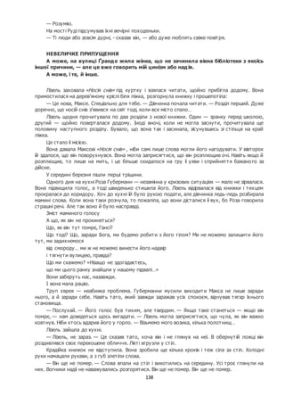 138
— Розумію.
На мості Руді підсумував їхні вечірні походеньки.
— Ті люди або зовсім дурні, - сказав він, — або дуже люблять свіже повітря.
НЕВЕЛИЧКЕ ПРИПУЩЕННЯ
А може, на вулиці Ґранде жила жінка, що не зачиняла вікна бібліотеки з якоїсь
іншої причини, — але це вже говорить мій цинізм або надія.
А може, і те, й інше.
Лізель заховала «Носія снів» під куртку і взялася читати, щойно прибігла додому. Вона
примостилася на дерев’яному кріслі біля ліжка, розгорнула книжку і прошепотіла:
— Це нова, Максе. Спеціально для тебе. — Дівчинка почала читати. — Розділ перший. Дуже
доречно, що носій снів з’явився на світ тоді, коли все місто спало…
Лізель щодня прочитувала по два розділи з нової книжки. Один — зранку перед школою,
другий — щойно поверталася додому. Іноді вночі, коли не могла заснути, прочитувала ще
половину наступного розділу. Бувало, що вона так і засинала, зісунувшись зі стільця на край
ліжка.
Це стало її місією.
Вона давала Максові «Носія снів» , ніби самі лише слова могли його нагодувати. У вівторок
їй здалося, що він поворухнувся. Вона могла заприсягтися, що він розплющив очі. Навіть якщо й
розплющив, то лише на мить, і це більше скидалося на гру її уяви і сприйняття бажаного за
дійсне.
У середині березня пішли перші тріщини.
Одного дня на кухні Роза Губерманн — незамінна у кризових ситуаціях — мало не зірвалася.
Вона підвищила голос, а тоді швиденько стишила його. Лізель відірвалася від книжки і тихцем
прокралася до коридору. Хоч до кухні їй було рукою подати, але дівчинка ледь-ледь розбирала
мамині слова. Коли вона таки розчула, то пожаліла, що вони дісталися її вух, бо Роза говорила
страшні речі. Але так воно й було насправді.
Зміст маминого голосу
А що, як він не прокинеться?
Що, як він тут помре, Гансі?
Що тоді? Що, заради Бога, ми будемо робити з його тілом? Ми не можемо залишити його
тут, ми задихнемося
від смороду… ми ж не можемо винести його надвір
і тягнути вулицею, правда?
Що ми скажемо? «Нізащо не здогадаєтесь,
що ми цього ранку знайшли у нашому підвалі…»
Вони заберуть нас, назавжди.
І вона мала рацію.
Труп єврея — неабияка проблема. Губерманни мусили виходити Макса не лише заради
нього, а й заради себе. Навіть тато, який завжди заражав усіх спокоєм, відчував тягар їхнього
становища.
— Послухай. — Його голос був тихим, але твердим. — Якщо таке станеться — якщо він
помре, — нам доведеться щось вигадати. — Лізель могла заприсягтися, що чула, як він важко
ковтнув. Ніби хтось вдарив його у горло. — Візьмемо мого возика, кілька полотнищ…
Лізель зайшла до кухні.
— Лізель, не зараз. — Це сказав тато, хоча він і не глянув на неї. В обернутій ложці він
роздивлявся своє перекошене обличчя. Лікті вгрузли у стіл.
Крадійка книжок не відступила. Вона зробила ще кілька кроків і теж сіла за стіл. Холодні
руки намацали рукави, а з губ злетіли слова.
— Він ще не помер. — Слова впали на стіл і викотились на середину. Усі троє глянули на
них. Вогники надії не наважувались розгорятися. Він ще не помер. Він ще не помер.
 