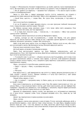 160
по радіо. У «Молькінзькому Експресі» повідомлялося, що якийсь зенітник трохи перенервував на
посту. Він присягався, що чув гуркіт літаків і бачив їх на горизонті. Тому й повідомив про атаку.
— Він міг зробити це навмисне, — зауважив Ганс Губерманн. — Хто захоче сидіти на вежі і
стріляти в бомбардувальники?
Звісно ж, коли Макс у підвалі продовжив читати статтю, виявилося, що солдата з
дивакуватою уявою звільнили від обов’язків. Мабуть його відправили на якусь іншу службу.
— Нехай йому щастить, — сказав Макс. Він трохи йому поспівчував, а тоді взявся за
кросворд.
Наступна атака була справжньою.
У ніч на 20 вересня по радіо закувала зозуля, а за нею пролунав глибокий повчальний
голос. Серед можливих цілей він назвав і Молькінґ.
На Небесну вулицю знову висипали люди, і тато знову забув свого акордеона. Роза
нагадала, щоб він його взяв, але Ганс відмовився.
— Я не брав його минулого разу, — пояснив він, — і ми вижили. — Війна таки розмила
границі логіки і забобонів.
Моторошне повітря прослизнуло за ними до Фідлерового підвалу.
— Думаю, сьогодні це вже по-справжньому, — сказав пан Фідлер, тож діти швидко
збагнули, що батьки бояться навіть більше за них. І відповіли єдиним відомим їм способом —
найменші захникали і заплакали, а підвал ніби сколихнуло.
Навіть із-під землі вони неясно чули, як співають бомби. Повітря тисло на них, ніби стеля,
що хоче розчавити землю. Від безлюдних вулиць Молькінґа відкусили шматок.
Роза нестямно вчепилася в руку Лізель.
Дитячий вереск штовхався і розмахував кулаками.
Навіть Руді виструнчився, вдаючи, що йому байдуже, напружуючись, щоб не
напружуватись. Руки і лікті боролися за місце. Деякі батьки намагалися заспокоїти своїх малюків.
Інші не могли заспокоїтися самі.
— Та вгамуйте вже ту дитину! — обурено вигукнула пані Гольцапфель, але її слова стали
ще одним безпомічним зойком у теплому хаосі підвалу. З дитячих очей вирвалися замурзані
сльози, а запахи нічного подиху, поту і зношеного одягу варилися, тушку валися у цьому казані,
переповненому людьми.
Лізель, хоча вона й стояла біля мами, довелося кричати.
— Мамо? — Ще раз. — Мамо, ти розчавиш мені руку.
— Що?
— Моя рука.
Роза відпустила її, і, щоб відмежуватись від сум’яття у підвалі, дівчинка розгорнула одну зі
своїх книжок і взялася читати. Першою книжкою в її купці був «Свистун», і, щоб краще
зосередитись, вона прочитала вголос.
Перший абзац завмер у її вусі.
— Що ти сказала? — прогриміла мама, та Лізель удала, що не почула. Вона зосередилась
на першій сторінці.
Коли вона її перегорнула, на неї звернув увагу Руді. Він уважно прислухався до того, що
читала Лізель, а тоді штурхнув брата і сестер, щоб і вони прислухались. До них підійшов Ганс
Губерманн і закликав усіх замовкнути, тож незабаром у напханому людьми підвалі розтеклася
кривава тиша. До третьої сторінки затихли усі, крім Лізель.
Дівчинка не наважувалась підняти голову, але відчувала, як у неї впиваються перелякані
очі, а вона втягує і видихає слова. Голос усередині вигравав ноти. Ось, казав він, це т вій
акордеон.
Шелест від перегортання сторінки розсікав слухачів навпіл.
Лізель читала.
Десь двадцять хвилин вона ділилася з ними історією. Її голос заспокоїв найменших дітей, а
всі інші бачили видіння, у яких свистун тікав з місця злочину. Усі, крім Лізель. Крадійка книжок
бачила лише рух слів — їхні тіла, викинуті на папір, затоптані, щоб їй було легше ступати.
Чомусь у прогалинах між крапкою і наступною великою літерою вона також бачила Макса. Вона
 