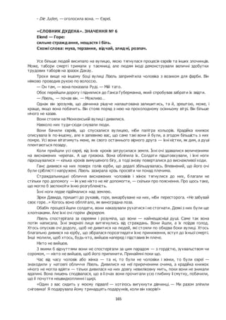 165
- Die Juden, — оголосила вона. — Євреї.
«СЛОВНИК ДУДЕНА». ЗНАЧЕННЯ № 6
Elend — Горе:
сильне страждання, нещастя і біль.
Схожі слова: мука, терзання, відчай, злидні, розпач.
Усе більше людей висипало на вулицю, якою тягнулася процесія євреїв та інших злочинців.
Може, табори смерті тримали у таємниці, але людям іноді демонстрували величні здобутки
трудових таборів на зразок Дахау.
Трохи вище на іншому боці вулиці Лізель запримітила чоловіка з возиком для фарби. Він
ніяково проводив рукою по волоссю.
— Он там, — вона показала Руді. — Мій тато.
Обоє перейшли дорогу і піднялися до Ганса Губерманна, який спробував забрати їх звідти.
— Лізель, — почав він. — Можливо…
Однак він зрозумів, що дівчинка рішуче налаштована залишит ись, та й, зрештою, може, і
краще, якщо вона побачить. Він стояв поряд з нею на прохолодному осінньому вітрі. Він більше
нічого не казав.
Вони стояли на Мюнхенській вулиці і дивилися.
Навколо них туди-сюди снували люди.
Вони бачили євреїв, що спускалися вулицею, ніби палітра кольорів. Крадійка книжок
описувала їх по-іншому, але я запевняю вас, що саме такі вони й були, а згодом більшість з них
помре. Усі вони вітатимуть мене, як свого останнього вірного друга — їхні кістки, як дим, а душі
плентаються позаду.
Коли прийшли усі євреї, від їхніх кроків затрусилася земля. Їхні очі здавалися величезними
на виснажених черепах. А ще грязюка. Вона обліпила їх. Солдати підштовхували, і їхні ноги
підкошувалися — кілька кроків вимушеного бігу, а тоді знову поверталися до виснажливої ходи.
Ганс дивився на них поверх голів юрби, що дедалі збільшувалась. Впевнений, що його очі
були сріблясті і напружені. Лізель зазирала крізь просвіти чи понад плечима.
Страждальницькі обличчя виснажених чоловіків і жінок тягнулися до них, благали не
стільки про допомогу — їм уже ніхто не міг допомогти, — скільки про пояснення. Про щось таке,
що могло б заспокоїти їхню розгубленість.
Їхні ноги ледве підіймалися над землею.
Зірки Давида, пришиті до рукавів, горе, викарбуване на них, ніби пересторога. «Не забувай
своє горе…» Когось воно обплітало, як виноградна лоза.
Обабіч процесії йшли солдати, вони наказували рухатися і не стогнати. Деякі з них були ще
хлопчаками. Але їхні очі горіли фюрером.
Лізель спостерігала за євреями і розуміла, що вони — найнещасніші душі. Саме так вона
потім написала. Їхні змарнілі лиця витягнулись від страждань. Вони йшли, а їх поїдав голод.
Хтось опускав очі додолу, щоб не дивитися на людей, які стояли по обидва боки вулиці. Хтось
благально дивився на юрбу, що зібралася порозглядати їхнє приниження, вступ до їхньої смерті.
Інші молили, щоб хтось, будь-хто, вийшов наперед і підставив їм плече.
Ніхто не вийшов.
З якими б відчуттями вони не спостерігали за цим парадом — з гордістю, зухвальством чи
соромом, — ніхто не вийшов, щоб його припинити. Принаймні поки що.
Час від часу чоловік або жінка — та ні, то були не чоловіки і жінки, то були євреї —
знаходили у натовпі обличчя Лізель. Дивилися на неї приреченими очима, а крадійка книжок
нічого не могла вдіяти — тільки дивилася на них довгу невиліковну мить, поки вони не зникали
вдалині. Вона лишень сподівалася, що в її очах вони прочитали усю глибину її смутку, побачили,
що її почуття нешвидкоплинні і щирі.
«Один з вас сидить у моєму підвалі! — хотілось вигукнути дівчинці. — Ми разом зліпили
сніговика! Я подарувала йому тринадцять подарунків, коли він хворів!»
 