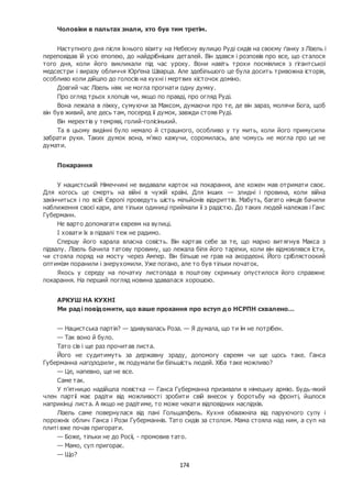 174
Чоловіки в пальтах знали, хто був тим третім.
Наступного дня після їхнього візиту на Небесну вулицю Руді сидів на своєму ґанку з Лізель і
переповідав їй усю епопею, до найдрібніших деталей. Він здався і розповів про все, що сталося
того дня, коли його викликали під час уроку. Вони навіть трохи посміялися з гігантської
медсестри і виразу обличчя Юрґена Шварца. Але здебільшого це була досить тривожна історія,
особливо коли дійшло до голосів на кухні і мертвих кісточок доміно.
Довгий час Лізель ніяк не могла прогнати одну думку.
Про огляд трьох хлопців чи, якщо по правді, про огляд Руді.
Вона лежала в ліжку, сумуючи за Максом, думаючи про те, де він зараз, молячи Бога, щоб
він був живий, але десь там, посеред її думок, завжди стояв Руді.
Він мерехтів у темряві, голий-голісінький.
Та в цьому видінні було немало й страшного, особливо у ту мить, коли його примусили
забрати руки. Таких думок вона, м’яко кажучи, соромилась, але чомусь не могла про це не
думати.
Покарання
У нацистській Німеччині не видавали карток на покарання, але кожен мав отримати своє.
Для когось це смерть на війні в чужій країні. Для інших — злидні і провина, коли війна
закінчиться і по всій Європі проведуть шість мільйонів відкриттів. Мабуть, багато німців бачили
наближення своєї кари, але тільки одиниці приймали її з радістю. До таких людей належав і Ганс
Губерманн.
Не варто допомагати євреям на вулиці.
І ховати їх в підвалі теж не радимо.
Спершу його карала власна совість. Він картав себе за те, що марно витягнув Макса з
підвалу. Лізель бачила татову провину, що лежала біля його тарілки, коли він відмовлявся їсти,
чи стояла поряд на мосту через Ампер. Він більше не грав на акордеоні. Його сріблястоокий
оптимізм поранили і знерухомили. Уже погано, але то був тільки початок.
Якось у середу на початку листопада в поштову скриньку опустилося його справжнє
покарання. На перший погляд новина здавалася хорошою.
АРКУШ НА КУХНІ
Ми раді повідомити, що ваше прохання про вступ до НСРПН схвалено…
— Нацистська партія? — здивувалась Роза. — Я думала, що ти їм не потрібен.
— Так воно й було.
Тато сів і ще раз прочитав листа.
Його не судитимуть за державну зраду, допомогу євреям чи ще щось таке. Ганса
Губерманна нагородили , як подумали би більшість людей. Хіба таке можливо?
— Це, напевно, ще не все.
Саме так.
У п’ятницю надійшла повістка — Ганса Губерманна призивали в німецьку армію. Будь-який
член партії має радіти від можливості зробити свій внесок у боротьбу на фронті, йшлося
наприкінці листа. А якщо не радітиме, то може чекати відповідних наслідків.
Лізель саме повернулася від пані Гольцапфель. Кухня обважніла від паруючого супу і
порожніх облич Ганса і Рози Губерманнів. Тато сидів за столом. Мама стояла над ним, а суп на
плиті вже почав пригорати.
— Боже, тільки не до Росії, - промовив тато.
— Мамо, суп пригорає.
— Що?
 