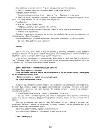 195
Вона побачила за вікном обличчя Руді, чи, вірніше, його полум’яне волосся.
— Мабуть, тобі вже треба йти, — сказала жінка. — Він чекає на тебе.
По дорозі додому вони їли.
— Там точно більше нічого не було? — запитав Руді. — Там мало бути ще щось.
— Нам і так пощастило вкрасти печиво. — Лізель прискіпливо оглянула подарунок у його
руках. — А тепер зізнайся. Ти з’їв хоч одне, поки я була там?
Руді обурився.
— Агов, це ти у нас крадійка, не я.
— Не бреши, Saukerl , я бачу цукор в тебе на губах.
Хлопець однією рукою перелякано вихопив тарілку, а іншою взявся витирати рота.
— Я нічого не їв, присягаюся.
Половину печива вони поглинули ще до того, як перейшли міст, а рештою поділилися на
Небесній вулиці з Томмі Мюллером.
Коли з печивом було покінчено залишилося лише одне запитання, і Руді його озвучив:
— Що нам, в біса, робити з цією тарілкою?
Картяр
Десь у той час, коли Лізель і Руді їли печиво, у містечку неподалік Ессена солдати
проводили вільний час за грою в карти. Нещодавно вони повернулися з тривалої поїздки до
Штутґарта і грали на цигарки. Рейнгольду Цукеру не щастило.
— Він мухлює, закладаюся, — помимрив він. Вони сиділи в сараї, який був їм казармою, і
Ганс Губерманн щойно вже втретє поспіль переміг. Цукер невдоволено швиргонув свої карти на
стіл і запустив три брудні пальці в своє жирне волосся.
ДЕЯКІ ВІДОМОСТІ ПРО РЕЙНГОЛЬДА ЦУКЕРА
Йому було двадцять чотири.
Коли вигравав партію в карти, він зловтішався — підносив тютюнову самокрутку
до носа і задоволено вдихав.
«Запах перемоги», — казав він. Ага, і ще одне.
Він помре з відкритим ротом.
На відміну від молодого чоловіка ліворуч, Ганс Губерманн не зловтішався, коли перемагав.
Він навіть був настільки щедрим, що віддав своїм товаришам по цигарці і прикурив їх. Гансову
великодушність прийняли всі, крім Цукера. Він вирвав цигарку і кинув її на середину
перевернутої коробки.
— Не треба мені твоїх подачок, старий. — Він підвівся і пішов геть.
— Що це з ним? — запитав сержант, але ніхто не потрудився йому відповісти. Рейнгольд
Цукер був, всього-на-всього, двадцятичотирирічним юнаком, якому ну ніяк не таланило в
картах.
Якби він не програв своїх цигарок Гансу Губерманну, то не ставився б до нього так
презирливо. Якби не ставився так презирливо, то кілька тижнів по тому не зайняв би його місця
на такій, здавалося б, безневинній дорозі.
Одне місце, двоє чоловіків, коротенька суперечка, і я.
Іноді мене просто вбивають ті обставини, за яких гинуть люди.
Сніги Сталінграда
 