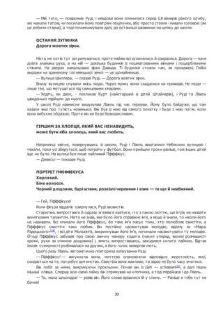 20
— Мій тато, — повідомив Руді, і невдовзі вони опинилися серед Штайнерів різного штибу,
які махали татові, чи посилали йому повітряні поцілунки, або просто стояли і кивали головою (як
це робили старші), а тоді почимчикували далі, до останньої цікавинки на шляху до школи.
ОСТАННЯ ЗУПИНКА
Дорога жовтих зірок.
Ніхто не хотів тут затримуватися, проте майже всі зупинялися й озиралися. Дорога — наче
довга зламана рука, а на ній — декілька будинків із пошматованими вікнами і пощербленими
стінами. На дверях намальовані зірки Давида. Ті будинки стояли там, як прокажені. Гнійні
виразки на зраненому тілі німецької землі — це щонайменше.
— Вулиця Шиллера, — сказав Руді. — Дорога жовтих зірок.
Внизу вулицею снували якісь люди. Через мряку вони скидалися на привидів. Не люди —
лише тіні, що метушаться під свинцевими хмарами.
— Ходіть, ви двоє, - покликав Курт (найстарший із дітей Штайнерів), і Руді та Лізель
швиденько підійшли до нього.
У школі Руді навмисне вишукував Лізель під час перерви. Йому було байдуже, що там
казали інші про тупість новенької. Він був із нею від самого початку і буде з нею потім, коли
вона вибухне образою. Проте він не буде безкорисливим.
ГІРШИМ ЗА ХЛОПЦЯ, ЯКИЙ ВАС НЕНАВИДИТЬ,
може бути хіба хлопець, який вас любить.
Наприкінці квітня, повернувшись зі школи, Руді і Лізель вешталися Небесною вулицею і
чекали, поки усі зберуться, щоб пограти у футбол. Вони прийшли трохи раніше, тож інших дітей
іще не було. На вулиці був лише лайливий Пфіффікус.
— Дивись! — показав Руді.
ПОРТРЕТ ПФІФФІКУСА
Хирлявий.
Біле волосся.
Чорний дощовик, бурі штани, розлізлі черевики і язик — та ще й неабиякий.
— Гей, Пфіффікусе!
Коли фігура віддалік озирнулася, Руді засвистів.
Старигань випростався й одразу ж взявся лаятися, і то з такою люттю, що її гріх не назвати
винятковим талантом. Ніхто не знав, яке було його справжнє ім’я, а якщо й знали, то ніколи його
не називали. Всі кликали його Пфіффікус, бо таке ім’я пасує тому, хто полюбляє свистіти, а
Пфіффікус свистіти таки любив. Він постійно насвистував мелодію, відому як «Марш
Радецького»[18]
, і всі діти Молькінґа, викрикнувши його ім’я, починали насвистувати ту мелодію.
Отоді Пфіффікус забував про свою звичну манеру ходити (нахил уперед, великі розмашисті
кроки, руки за спиною дощовика) і, вмить випроставшись, заходився сипати лайкою. Відтак
ілюзія сумирності розбивалася на друзки, а його голос вивергав лють.
Цього разу Лізель автоматично повторила кепкування Руді.
— Пфіффікус! — вигукнула вона, миттєво опановуючи відповідну жорстокість, якої,
скидається на те, потребує дитинство. Свистіла вона жахливо, та зараз не було часу вчитися.
Він побіг за ними, викрикуючи прокльони. Почав він із Geh — scheissen[19]
, а далі пішли
міцніші слівця. Спершу всю свою лайку він спрямував на хлопчика, а тоді перейшов і до Лізель.
— Ти, мала шльондра! — ревів він. Його слова врізалися їй у спину. — Раніше я тебе тут не
бачив!
 