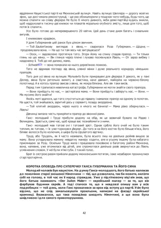 42
відділення Нацистської партії на Мюнхенській вулиці». Навіть вулицю Шиллера — дорогу жовтих
зірок, що досі чекала реконструкції, - ще раз обнишпорили у пошуках чого-небудь, будь-чого, що
можна спалити на славу фюрера. Не було б нічого дивного, якби деякі партійці кудись зникли,
щоб надрукувати тисячу-дві книжок чи плакатів морально-згубного змісту, лише для того, щоб
потім їх спалити.
Усе було готово до неперевершеного 20 квітня. Цей день стане днем багать і схвальних
вигуків.
І книжкових крадіжок.
У домі Губерманнів цей ранок був цілком звичним.
— Той Saukerl знову виглядає з вікна, — сварилася Роза Губерманн. — Щодня, —
продовжувала вона. — На що ти там весь час витріщаєшся?
— Ооох, — задоволено протягнув тато. Згори йому на спину спадав прапор. — Ти тільки
глянь на цю жінку. — Він глянув через плече і лукаво посміхнувся Лізель. — От зараз вибіжу і
наздожену її. Тобі до неї далеко, мамо.
- Schwein[27]
! — вона помахала на нього дерев’яною ложкою.
Тато не відривав погляду від вікна, уявної жінки і дуже реального коридору німецьких
прапорів.
Того дня усі вікна на вулицях Молькінґа були прикрашені для фюрера. У декого, як у пані
Діллер, вікна були ретельно вимиті, а свастика, наче діамант, майоріла на червоно-білому
полотнищі. А в когось прапор звисав з вікна, як мокра білизна. Але він таки висів.
Перед тим трапилася невеличка катастрофа. Губерманни не могли знайти свого прапора.
— Вони прийдуть по нас, — застерігала мама. — Вони прийдуть і заберуть нас. — Вони. —
Ми мусимо його знайти!
Якоїсь миті здалося, що тато спуститься до підвалу і намалює прапор на одному із полотен.
На щастя, той знайшовся, заритий десь у серванті, позаду акордеона.
— Той клятий акордеон, через нього я нічого не бачила! — Мама різко обернулася. —
Лізель!
Дівчинці випала честь прикріпити прапор до віконної рами.
Ганс- молодший і Труді прибули додому на обід, як це зазвичай бувало на Різдво і
Великдень. Здається, саме час, щоб краще вас познайомити з ними.
Ганс- молодший мав татові очі і татовий зріст. Однак срібло його очей не було таким
теплим, як татове, — їх уже торкнувся фюрер . До того ж на його костях було більше м’яса, його
біляве волосся було колючим, а шкіра була сіруватого відтінку.
Труді, або Трудель, як її часто називали, була всього лиш на декілька дюймів вищою за
маму. Вона успадкувала мамину невдатну манеру ходити, але в усьому іншому була набагато
приємнішою за Розу. Оскільки Труді жила і працювала покоївкою в багатому районі Мюнхена,
вона, напевне, уже втомилася від дітей, але спромоглася декілька разів звернутися до Лізель
усміхненим словом. У неї були м’які губи. І тихий голос.
Брат із сестрою разом приїхали додому мюнхенським потягом, і вже незабаром прокинулися
старі протиріччя.
КОРОТКА ОПОВІДЬ ПРО СУПЕРЕЧКУ ГАНСА ГУБЕРМАННА ТА ЙОГО СИНА
Молодий чоловік був нацистом. На думку Ганса-молодшого, його батько належав
до покоління старої зношеної Німеччини — тієї, що дозволила, так би мовити, вилізти
собі на голову, в той час як її народ страждав. Уже у підлітковому віці він знав, що
його батька називають «Der Juden Maler» — єврейський маляр — за те, що він
фарбував будинки євреїв. А тоді сталося те, що я невдовзі опишу вам у всіх
подробицях — той день, коли Ганс провалився за крок від вступу до партії. Усім було
відомо, що не слід замальовувати прокльони, написані на фасаді єврейської
крамниці. Вважалося, що така поведінка шкодить Німеччині, а ще вона була
шкідливою і для самого правопорушника.
 