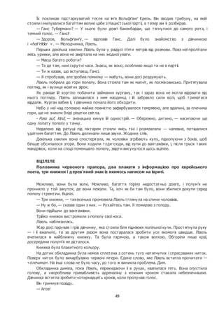 49
Їх покликав підстаркуватий тесля на ім’я Вольфґанґ Едель. Він зводив трибуну, на якій
стояли і милувалися багаттям великі цабе з Нацистської партії, а тепер він її розбирав.
— Ганс Губерманн? — У нього були довгі бакенбарди, що тягнулися до самого рота, і
темний голос. — Гансі!
— Здоров, Вольфґанґу, — відповів Ганс. Далі було знайомство з дівчинкою
і «heil Hitler » . — Молодчинка, Лізель.
Перших декілька хвилин Лізель була у радіусі п’яти метрів від розмови. Повз неї пролітали
якісь уривки, але вона не звертала на них жодної уваги.
— Маєш багато роботи?
— Та де там, нині скрутні часи. Знаєш, як воно, особливо якщо ти не в партії.
— Ти ж казав, що вступаєш, Гансі.
— Я спробував, але зробив помилку — мабуть, вони досі роздумують.
Лізель побрела до гори попелу. Вона стояла там як магніт, як посміховисько. Притягувала
погляд, як і вулиця жовтих зірок.
Як раніше їй кортіло побачити займання кургану, так і зараз вона не могла відірвати від
нього погляду. Лізель залишилася з ним наодинці, і їй забракло сили волі, щоб триматися
віддалік. Курган вабив її, і дівчинка почала його обходити.
Небо у неї над головою майже повністю зафарбувалося темрявою, але вдалині, за плечима
гори, ще не зникли бліді рештки світла.
- Pass auf, Kind, — зненацька кинув їй однострій. — Обережно, дитино, — насипаючи ще
одну лопату попелу у тачку.
Недалеко від ратуші під ліхтарем стояли якісь тіні і розмовляли — напевне, потішалися
удатним багаттям. До Лізель долинали лише звуки. Жодних слів.
Декілька хвилин вона спостерігала, як чоловіки згрібають купу, підкопуючи з боків, щоб
більше обсипалося згори. Вони ходили туди-сюди, від купи до вантажівки, і, після трьох таких
мандрівок, коли на споді поменшало попелу, звідти висунулося щось вціліле.
ВЦІЛІЛЕ
Половинка червоного прапора, два плакати з інформацією про єврейського
поета, три книжки і дерев’яний знак із якимось написом на івриті.
Можливо, вони були вогкі. Можливо, багаття горіло недостатньо довго, і полум’я не
проникло у той закуток, де вони лежали. Та, хоч як би там було, вони збилися докупи серед
попелу і тремтіли. Вцілілі.
— Три книжки, — тихесенько промовила Лізель і глянула на спини чоловіків.
— Ну ж бо, — сказав один з них. — Рухайтесь там. Я помираю з голоду.
Вони підійшли до вантажівки.
Трійко книжок вистромили з попелу свої носи.
Лізель наблизилась.
Жар досі парував і грів дівчинку, яка стояла біля підніжжя попільної купи. Простягнула руку
— і її вжалило, та за другим разом вона постаралася зробити усе якомога швидше. Лізель
вчепилася в найближчу книжку. Та була гарячою, а також вогкою. Обгоріли лише краї,
досередини полум’я не дісталося.
Книжка була блакитного кольору.
На дотик обкладинка була немов сплетена з сотень туго натягнутих і спресованих ниток.
Поверх ниток було викарбувано червоні літери. Єдине слово, яке Лізель встигла прочитати —
«плечима». На інші слова не було часу, до того ж виникла проблема. Дим.
Обкладинка диміла, поки Лізель, перекидаючи її в руках, квапилася геть. Вона опустила
голову, а хвороблива привабливість адреналіну з кожним кроком ставала небезпечнішою.
Дівчинка встигла зробити чотирнадцять кроків, коли пролунав голос.
Він гримнув позаду.
— Агов!
 