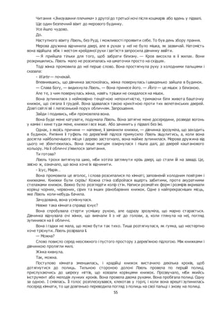 55
Читання «Знизування плечима» з другої до третьої ночі після кошмарів або вдень у підвалі.
Ще один безпечний візит до мерового будинку.
Усе йшло чудово.
До.
Наступного візиту Лізель, без Руді, і можливості проявити себе. То був день збору прання.
Мерова дружина відчинила двері, але в руках у неї не було мішка, як зазвичай. Натомість
вона відійшла вбік і жестом крейдяної руки і зап’ястя запросила дівчинку ввійти.
— Я прийшла тільки для того, щоб забрати білизну. — Кров висохла в її жилах. Вони
розкришились. Лізель мало не розсипалась на шматочки просто на східцях.
Тоді жінка промовила до неї перше слово. Вона простягнула руку з холодними пальцями і
сказала:
- Warte — почекай.
Впевнившись, що дівчинка заспокоїлась, жінка повернулась і швиденько зайшла в будинок.
— Слава Богу, — видихнула Лізель. — Вона принесе його. — Його — це мішок з білизною.
Але те, з чим повернулась жінка, навіть трішки не скидалося на мішок.
Вона зупинилася з неймовірно тендітною непохитністю, тримаючи біля живота башточку
книжок, що сягала її грудей. Вона здавалася такою крихітною проти тих велетенських дверей.
Довгі світлі вії і легесенький порух обличчям. Запрошення.
Зайди і подивись, ніби промовляла вона.
Вона буде мене катувати, подумала Лізель. Вона затягне мене досередини, розведе вогонь
у каміні і кине туди мене, книжки і все інше. Або зачинить у підвалі без їжі.
Однак, з якоїсь причини — напевне, її заманили книжки, — дівчинка зрозуміла, що заходить
в будинок. Рипіння її туфель по дерев’яній підлозі примусило Лізель зіщулитись, а, коли вона
досягла найболючішого місця і дерево застогнало, вона майже зупинилася. Мерова дружина від
цього не збентежилась. Вона лише мигцем озирнулася і пішла далі, до дверей каштанового
кольору. На її обличчі з’явилося запитання.
Ти готова?
Лізель трохи витягнула шию, ніби хотіла заглянути крізь двері, що стали їй на заваді. Це,
звісно ж, означало, що вона хоче їх відчинити.
- Ісус, Марія…
Вона промовила це вголос, і слова розсипалися по кімнаті, заповненій холодним повітрям і
книжками. Книжки були скрізь! Кожна стіна озброїлася вщерть забитими, проте акуратними
стелажами книжок. Важко було розгледіти колір стін. Написи розмаїтих форм і розмірів вкривали
корінці чорних, червоних, сірих та інших різнобарвних книжок. Одне з найпрекрасніших місць,
яке Лізель коли-небудь бачила.
Зачудована, вона усміхнулася.
Невже така кімната справді існує?
Вона спробувала стерти усмішку рукою, але одразу зрозуміла, що марно старається.
Дівчинка відчувала очі жінки, що вивчали її з ніг до голови, а, коли глянула на неї, погляд
зупинився на її обличчі.
Вона і гадки не мала, що може бути так тихо. Тиша розтягнулася, як гумка, що нестерпно
хоче тріснути. Лізель розірвала її.
— Можна?
Слово повисло серед неосяжного і пустого простору з дерев’яною підлогою. Між книжками і
дівчинкою пролягли милі.
Жінка кивнула.
Так, можна.
Поступово кімната зменшилась, і крадійці книжок вистачило декілька кроків, щоб
дотягнутися до полиць. Тильною стороною долоні Лізель провела по першій полиці,
прислухаючись до шереху нігтів, що ковзали корінцями книжок. Прозвучало, ніби якийсь
інструмент або мелодія лунких кроків. Вона провела двома руками. Вона пробігала полиці. Одну
за одною. І сміялась. Її голос розплескувався, клекотав у горлі, і коли вона врешті зупинилась
посеред кімнати, то ще довгенько переводила погляд з полиць на свої пальці і знову на полиці.
 