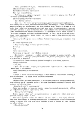 84
— Лізель, уважно мене послухай. — Тато поставив її на ноги і взяв за руку.
Обоє стояли обличчям до стіни.
Темні обриси і практика словописання.
Тато міцно стискав її пальці.
— Пам’ятаєш день народження фюрера — коли ми поверталися додому після багаття?
Пам’ятаєш, що ти мені пообіцяла?
Дівчинка підтвердила. Стіні вона сказала:
— Що я збережу таємницю.
— Саме так. — Між тінями, що трималися за руки, розсипалися виведені фарбою слова —
вони сиділи у них на плечах, примостилися на головах, звисали з рук. — Лізель, якщо ти кому-
небудь розкажеш про чоловіка нагорі, ми всі вскочимо у велику халепу. — Він ішов по лезу
ножа: йому треба було налякати дівчинку, щоб вона нікому не проговорилася, і водночас
заспокоїти, щоб вона не дуже хвилювалась. Тато частував її реченнями і спостерігав за реакцією
своїми металевими очима. Відчай і безтурботність. — Щонайгірше — нас із мамою заберуть. —
Ганс справді переживав, що переступить межу і налякає її до смерті, але він розрахував ризик, і
краще трохи переборщити з дозою страху, ніж трохи не додати. Згода дівчинки має бути
цілковитою і непорушною.
Наприкінці Ганс Губерманн глянув на Лізель Мемінґер і переконався, що вона уважно його
слухає.
Він навів їй перелік наслідків.
— Якщо ти кому-небудь розкажеш про того чоловіка…
Вчительці.
Руді.
Немає значення кому.
Головне, що за будь-кого з них тебе буде покарано.
— Для початку, — сказав він, — я заберу усі твої книжки, одну за одною, і спалю їх. — Це
було безсердечно. — Я вкину їх у пічку або в камін. — Він, звісно ж, поводився як тиран, але це
було необхідно. — Зрозуміла?
Потрясіння було таким сильним, що пробило в ній дірку — дуже охайну, дуже чітку.
Навернулися сльози.
— Так, тату.
— Далі. — Він мусив бути суворим, хоча це й вимагало неабияких зусиль. — Вони заберуть
тебе від мене. Ти цього хочеш?
Тепер вона плакала, по-справжньому.
- Nein.
— Добре. — Він ще сильніше стиснув її руку. — Вони заберуть того чоловіка, що нагорі, а
може, й маму і мене… і ми більше ніколи, ніколи не повернемось.
І це подіяло.
Дівчинка почала нестримно схлипувати, і Гансу до смерті закортіло притягнути її до с ебе і
міцно обійняти. Але він стримався. Натомість він присів навпочіпки і подивився їй просто у вічі. І
вивільнив свої найтихіші слова.
- Verstehst du mich? Ти мене зрозуміла?
Лізель кивнула. Вона не припиняла плакати і зараз, переможений, зламаний, тато обійняв
її, у розфарбованому повітрі і керосиновому світлі.
— Я зрозуміла, тату. Справді.
Її голос зарився в його одяг, і вони декілька хвилин так простояли — Лізель зі здушеним
диханням і тато, що гладив її по спині.
Коли вони піднялися нагору, то побачили на кухні маму — вона сиділа, самотня і
замислена. Вона помітила їх, підвелася і кивнула Лізель, щоб та підійшла, — Роза розгледіла уже
підсохлі струмочки сліз. Вона притягнула дівчинку до себе і здушила її у своїх звичних
незграбних обіймах.
- Alles gut, Saumensch?
 