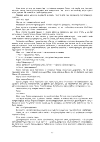 87
Саме вони носили до підвалу їжу і поставили порожню банку з-під фарби для Максових
відходів. Вмісту банки дуже обережно мав позбуватися Ганс. А Роза носила йому відра гарячої
води, щоб він міг помитися. Єврей був брудним.
Надворі, щойно дівчинка виходила за поріг, її зустрічала гора холодного листопадового
повітря.
Лило як з відра.
Мертве листя важко осіло на землі.
Незабаром прийшла черга крадійки книжок навідатися до підвалу. Вони примусили її.
Вона нерішуче спускалася східцями, розуміючи, що не треба нічого говорити. Щоб його
розбудити, було достатньо і човгання її ніг.
Вона стояла посеред підвалу і чекала. Дівчинці здавалося, що вона стоїть у центрі
величезного тінистого поля. Сонце сідало за скирти полотен.
Коли Макс вийшов зі свого сховку, у руках він тримав «Mein Kampf» . Після прибуття він
хотів повернути її Гансу Губерманну, але той сказав, щоб Макс залишив її собі.
Зрозуміло, що Лізель, тримаючи його обід, не могла відірвати погляду від книжки. Саме цю
книжку вона декілька разів бачила на зборах БДМ, але вони її не читали, та й узагалі ніяк не
використовували. Лише іноді згадували про її велич, а також обіцяли, що через кілька років діти
отримають можливість познайомитися з цією великою книжкою — коли перейдуть до старших
підрозділів «Гітлер’юґенд».
Макс простежив за її поглядом і теж подивився на книжку.
— Чи? — прошепотіла Лізель.
У її голосі було якесь дивне пасмо, зістругане і закручене на язиці.
Єврей трохи схилив до неї голову.
- Bitte? Перепрошую?
Лізель дала йому суп і повернулась нагору — червона і захекана ідіотка.
— Чи це хороша книжка?
Свою промову вона повторяла в умивальні перед невеличким дзеркалом. На ній досі
тримався запах сечі — перед її приходом Макс якраз ходив до банки. So ein Gschtank, подумала
Лізель. От смердючка.
Гарно пахне тільки своя сеча.
День шкандибав далі.
Щоночі, перед тим як поринути в сон, Лізель чула, як на кухні мама і тато обговорюють те,
що вони зробили, розмірковують, що робити далі, загадують, що має статися. Весь цей час над
дівчинкою кружляв образ Макса. У нього завжди було болісне вдячне обличчя і трясовинні очі.
Лише одного разу на кухні виникла сварка.
Тато:
— Я знаю!
Його голос був як наждачка, але він поспіхом змінив його на приглушений шепіт.
— Я мушу ходити, хоча б декілька разів на тиждень. Я не можу весь час сидіти вдома. Нам
потрібні гроші, а якщо я припиню грати, вони насторожаться. Вони можуть розпитувати, чому я
більше не граю. Минулого тижня я сказав, що ти захворіла, але тепер треба робити все так, як
було раніше.
Ось тут і була проблема.
Їхнє життя немислимо змінилося, але вони мусили поводитись так, ніби нічого не сталося.
Уявіть, як це — усміхатись після ляпасу. А тоді спробуйте уявити, що це двадцять чотири
години на добу.
Отак воно — ховати єврея.
Дні переходили в тижні, і вони, щонайменше, змирилися з тим, що трапилось, — а що ще їм
залишалося? Адже причини їхньої скрути — це війна, дотримана обіцянка і такий собі акордеон.
До того ж не минуло й року, відколи Губерманни втратили сина, а натомість отримали вельми
небезпечну заміну.
 