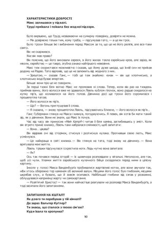 90
ХАРАКТЕРИСТИКИ ДОБРОСТІ
Макс залишався у підвалі.
Труді приїхала і поїхала без жодної підозри.
Було вирішено, що Труді, незважаючи на сумирну поведінку, довіряти не можна.
— Ми довіряємо тільки тим, кому треба, — підсумував тато, — а це ми троє.
Було трохи більше їжі і вибачення перед Максом за те, що це не його релігія, але все-таки
свято.
Він не скаржився.
Яке він мав право?
Він пояснив, що його виховали євреєм, в його жилах текла єврейська кров, але зараз, як
ніколи, єврейство — це тавро, згубна ознака найгіршого невезіння.
Макс теж скористався можливістю і сказав, що йому дуже шкода, що їхній син не приїхав
додому на Різдво. Тато відповів, що це не залежить від жодного з них.
— Зрештою, — сказав Ганс, — тобі це теж знайомо: юнак — він ще хлопчисько, а
хлопчисько іноді буває впертим.
Більше вони про це не говорили.
За перші тижні біля вогню Макс не промовив ні слова. Тепер, коли він раз на тиждень
приймав ванну, його волосся вже не здавалося Лізель кублом гілочок, воно радше скидалося на
купку пір’я, що коливалося на його голові. Дівчинка досі ще трохи його соромилася і
прошепотіла татові.
— Його волосся як пір’я.
— Що? — Вогонь приглушував її слова.
— Я сказала, — знову прошепотіла Лізель, підсуваючись ближче, — його волосся як пір’я…
Ганс Губерманн глянув на Макса і кивнув, погоджуючись. Я певен, він хотів би мати такий
зір, як у дівчинки. Вони не знали, що Макс їх почув.
Час від часу він приносив «Mein Kampf» і читав її біля каміна, заглибившись у зміст. Коли
він втретє приніс книжку, Лізель таки набралася сміливості, щоб запитати:
— Вона… цікава?
Він відірвав очі від сторінок, стиснув і розтиснув кулака. Прогнавши свою лють, Макс
усміхнувся.
— Це найкраща в світі книжка. — Він глянув на тата, тоді знову на дівчинку. — Вона
врятувала мені життя.
Лізель трішки підсунулася і схрестила ноги. Ледь чутно вона запитала:
— Як?
Ось так почався період історій — їх щовечора розповідали у вітальні. Неголосно, але так,
щоб усі чули. Уламки життя єврейського кулачного бійця складалися перед ними в цілісну
картину.
Інколи у голосі Макса Ванденбурґа пробивалися жартівливі нотки, але вони звучали так,
ніби хтось обережно тер каменем об великий валун. Місцями його голос був глибоким, місцями
шкрябав слух, а бувало, що й зовсім осипався. Найбільшої глибини від сягав у розкаянні,
облущувався наприкінці жарту чи самокартання.
— Розіп’ятий Христос! — так вони найчастіше реагували на розповіді Макса Ванденбурґа, а
тоді засипали його запитаннями.
ЗАПИТАННЯ НА КШТАЛТ
Як довго ти перебував у тій кімнаті?
Де зараз Вальтер Куґлер?
Ти знаєш, що сталося з твоєю сім’єю?
Куди їхала та хропунка?
 