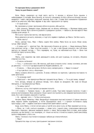 91
Ти програв йому з рахунком 10:3!
Чому ти далі бився з ним?
Коли Лізель озиралася на події свого життя, ті вечори у вітальні були одними з
найяскравіших її спогадів. Вона бачила, як полум’я танцювало на його обличчя кольору яєчних
шкаралуп і навіть відчувала людський присмак його слів. Страва його виживання подавалася
шматок за шматком, ніби Макс відрізав їх від себе і підносив їм на тарілці.
— Я такий егоїст.
Він промовив ці слова і заслонився обличчя рукою, ніби щитом.
— Всіх покинув. Заявився сюди. Наразив вас на велику небезпеку. — Виливши перед ними
душу, Макс благав. Його обличчя розбили страждання і розпач. — Вибачте. Ви мені вірите? Мені
справді дуже шкода. Я…
Його рука торкнулася вогню, і він відсахнувся.
Вони дивилися на нього, мовчазні, а тоді тато підвівся і підійшов до Макса. Сів біля нього.
— Обпік лікоть?
Якось увечері Ганс, Макс і Лізель сиділи біля каміна. Мама була на кухні. Юнак знову
читав «Mein Kampf» .
— А знаєш що? — запитав Ганс. Він підсунувся ближче до вогню. — Наша маленька Лізель
теж непогано читає. — Макс опустив книжку. — І у вас з нею більше спільного, ніж тобі може
здатися на перший погляд. — Тато перевірив, чи, бува, не наближається Роза. — Вона теж
полюбляє гарну кулачну бійку.
— Тату!
Лізель, уже недалеко від своїх дванадцяти років, але досі худюща, як кочерга, обурено
сперлася на стіну.
— Я ніколи не билася!
— Тссс, — усміхнувся тато. Він махнув, щоб вона стишила голос і знову схилився, але вже
до дівчинки. — А хто ж тоді відколошматив Людвіґа Шмайкля, га?
— Я ніколи… — Вона затнулася. Не було сенсу заперечувати. — Звідки ти знаєш?
— Я зустрів його тата у «Кноллері».
Лізель сховала обличчя у долонях. Її знову спіймали на гарячому і дівчинка поставила те
саме запитання:
— Ти розказав мамі?
— Жартуєш? — він підморгнув Максові і прошепотів до Лізель: — Ти ж досі жива, правда?
Того вечора, вперше за декілька місяців, тато зіграв на акордеоні. Він грав не більше
півгодини, а тоді звернувся до Макса.
— Ти вмієш грати?
Обличчя у кутку спостерігало за язиками полум’я.
— Я вчився. — Тривала пауза. — До дев’яти років. Тоді мама продала музичну студію і
кинула вчителювання. Вона залишила тільки одного інструмента, але невдовзі припинила вчити
мене, бо я сам опирався. Дурний я тоді був.
— Ні, - відповів тато. — Ти був хлопчиськом.
Ночами Лізель Мемінґер і Макс Ванденбурґ показували інші свої схожості. У різних кімнатах
обоє марили своїми кошмарами, а потім прокидалися: вона — з криком потопаючи серед
простирадл, а він — жадібно ковтаючи повітря біля закіптявілого вогню.
Іноді, коли Лізель з татом читали десь о третій ночі, вони чули, як Макс виривається зі сну.
— Йому, як і тобі, сняться кошмари, — казав тато, і одного разу, схвильована відлунням
Максового переляку, дівчинка вирішила вилізти з ліжка. Вислухавши його історію, вона добре
розуміла, що він бачив у тих кошмарах, от тільки не могла з точністю сказати, який саме епізод
щоночі навідувався у його сни.
Лізель тихенько спустилася в коридор і зайшла до спальні-вітальні.
— Макс?
Прошепотіла ледь чутним, приглушеним і заспаним голосом.
 