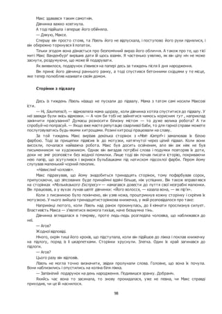 98
Макс здавався таким самотнім.
Дівчинка важко ковтнула.
А тоді підійшла і вперше його обійняла.
— Дякую, Максе.
Спершу він просто стояв, та Лізель його не відпускала, і поступово його руки піднялися, і
він обережно торкнувся її лопаток.
Тільки згодом вона дізнається про безпомічний вираз його обличчя. А також про те, що тієї
миті Макс Ванденбурґ вирішив дати їй щось взамін. Я частенько уявляю, як він цілу ніч не може
заснути, роздумуючи, що може їй подарувати.
Як виявилося, подарунок з’явився на папері десь за тиждень після її дня народження.
Він приніс його дівчинці раннього ранку, а тоді спустився бетонними східцями у те місце,
яке тепер полюбляв називати своїм домом.
Сторінки з підвалу
Десь із тиждень Лізель нізащо не пускали до підвалу. Мама з татом самі носили Максові
їсти.
— Ні, Saumensch, — відмовляла мама щоразу, коли дівчинка хотіла спуститися до підвалу. У
неї завжди були якісь відмовки. — А чом би тобі не зайнятися чимось корисним тут , наприклад
закінчити прасування? Думаєш розносити білизну містом — то дуже велика робота? А ти
спробуй-но попрасуй. — Якщо вже маєте репутацію сварливої баби, то для гарної справи можете
послуговуватись будь-якими хитрощами. Розині хитрощі працювали на славу.
За той тиждень Макс вирізав декілька сторінок з «Mein Kampf» і замалював їх білою
фарбою. Тоді за прищепки підвісив їх до мотузки, натягнутої через цілий підвал. Коли вони
висохли, почалася найважча робота. Макс був досить освіченим, але він аж ніяк не був
письменником чи художником. Однак він вигадав потрібні слова і подумки повторяв їх доти,
доки не зміг розповісти без жодної помилки. Лише тоді він почав писати історію, покриваючи
нею папір, що зсутулився і вкрився бульбашками під натиском підсохлої фарби. Пером йому
слугував маленький чорний пензлик.
«Навислий чоловік».
Макс підрахував, що йому знадобиться тринадцять сторінок, тому пофарбував сорок,
припускаючи, що зіпсованих буде принаймні вдвічі більше, ніж успішних. Він також вправлявся
на сторінках «Молькінзького Експресу» — намагався довести до пуття свої незграбні малюнки.
Він працював, а у вухах лунав шепіт дівчинки: «Його волосся, — казала вона, — як пір’я».
Коли з писаниною було покінчено, він узяв ножа, проштрикнув кожну сторінку і скріпив їх
мотузкою. У нього вийшла тринадцятисторінкова книжечка, у якій розповідалося про таке:
Наприкінці лютого, коли Лізель над ранок прокинулась, до її кімнати прослизнув силует.
Властивість Макса — з’являтися якомога тихіше, наче безшумна тінь.
Дівчинка вглядалася в темряву, проте ледь-ледь розгледіла чоловіка, що наближався до
неї.
— Агов?
Жодної відповіді.
Нічого, окрім тиші його кроків, що підступала, коли він підійшов до ліжка і поклав книжечку
на підлогу, поряд із її шкарпетками. Сторінки хруснули. Злегка. Один їх край загинався до
підлоги.
— Агов?
Цього разу він відповів.
Лізель не могла точно визначити, звідки пролунали слова. Головне, що вона їх почула.
Вони наблизились і опустились на коліна біля ліжка.
— Запізнілий подарунок на день народження. Подивишся зранку. Добраніч.
Якийсь час вона то засинала, то знову прокидалася, уже не певна, чи Макс справді
приходив, чи це їй наснилося.
 