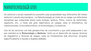 nanotecnología usos
Un material a escala nanométrico presenta unas propiedades muy diferentes del mismo
material a escala macroscópica. La Nanotecnología se trata de un campo con diferentes
disciplinas que comprende áreas como biología, química, física, ciencia de materiales,
ingeniería, etc., y tiene una gran importancia en campos como la informática, las
comunicaciones, la microelectrónica, la biotecnología y la medicina.
Uno de los sectores con más perspectivas de crecimiento y que está empezando a ser
una realidad es la Biotecnología y Medicina, tanto en el desarrollo de nuevas técnicas
de diagnóstico y técnicas de imagen, como en tratamientos más efectivos, dirigidos
específicamente a tejidos y órganos dañados.
 